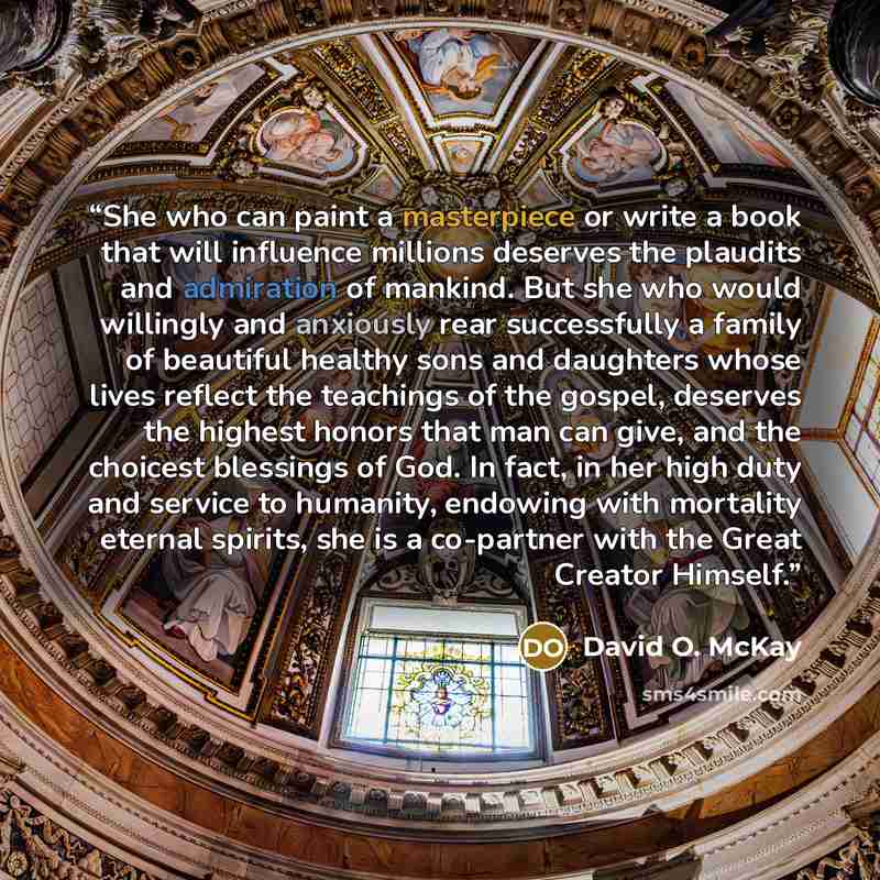 “She who can paint a masterpiece or write a book that will influence millions deserves the plaudits and admiration of mankind. But she who would willingly and anxiously rear successfully a family of beautiful healthy sons and daughters whose lives reflect the teachings of the gospel, deserves the…” quote by David O. McKay