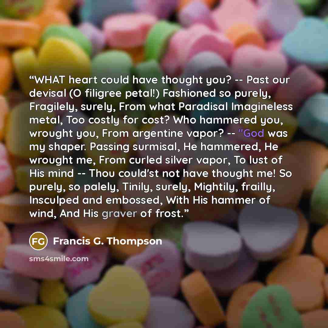“WHAT heart could have thought you? -- Past our devisal (O filigree petal!) Fashioned so purely, Fragilely, surely, From what Paradisal Imagineless metal, Too costly for cost? Who hammered you, wrought you, From argentine vapor? -- "God was my shaper. Passing surmisal, He hammered, He wrought me…” quote by Francis G. Thompson