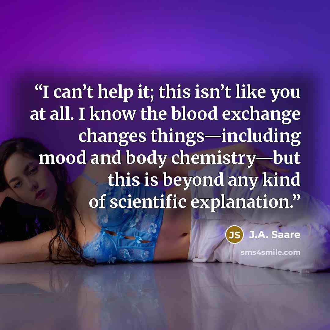 “I can’t help it; this isn’t like you at all. I know the blood exchange changes things—including mood and body chemistry—but this is beyond any kind of scientific explanation.” quote by J.A. Saare