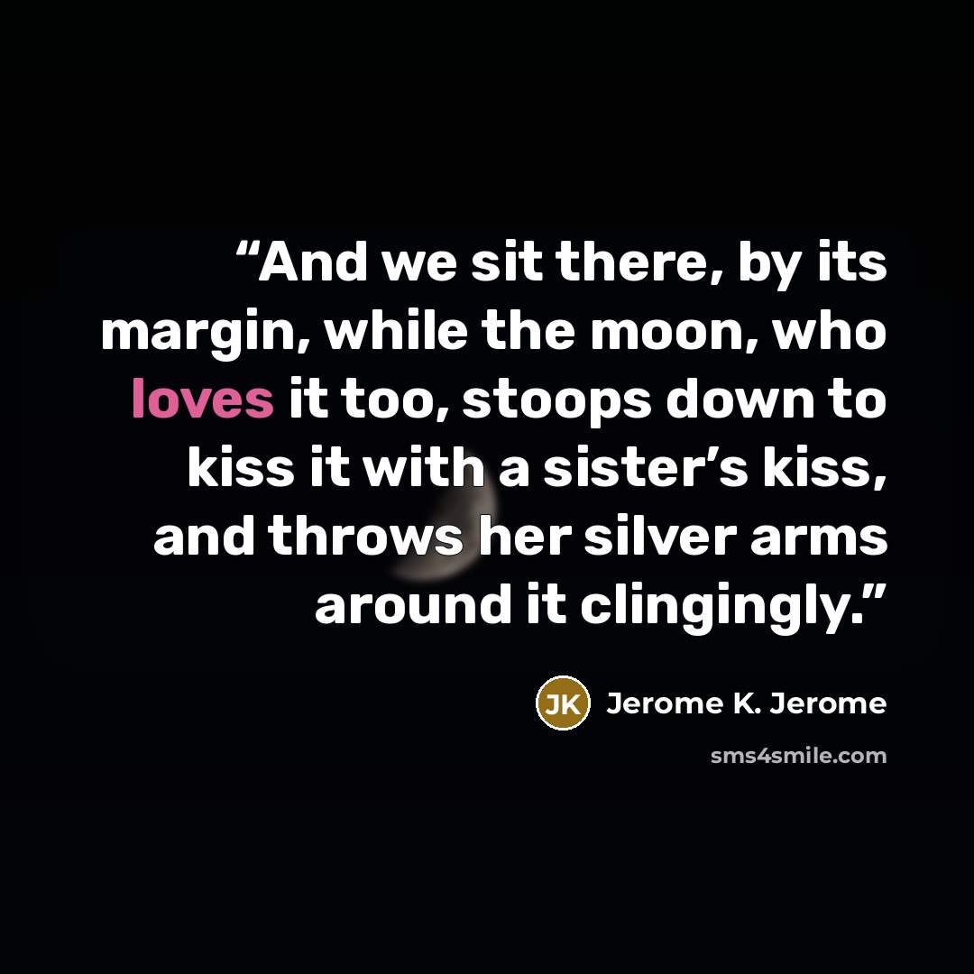 “And we sit there, by its margin, while the moon, who loves it too, stoops down to kiss it with a sister’s kiss, and throws her silver arms around it clingingly.” quote by Jerome K. Jerome