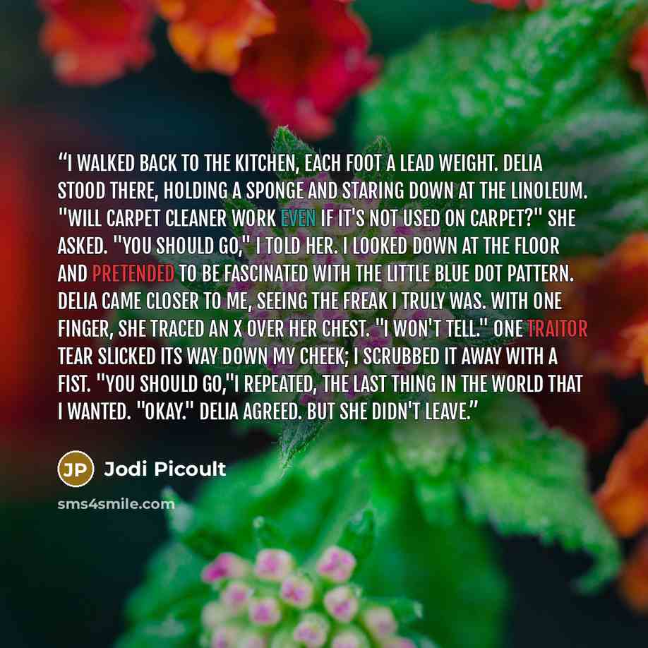 “I walked back to the kitchen, each foot a lead weight. Delia stood there, holding a sponge and staring down at the linoleum. "Will carpet cleaner work even if it's not used on carpet?" she asked. "You should go," I told her. I looked down at the floor and pretended to be fascinated with the little…” quote by Jodi Picoult