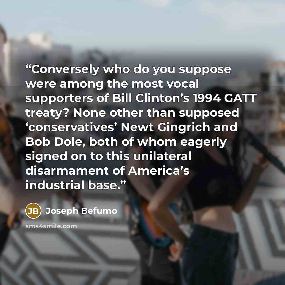 “Conversely who do you suppose were among the most vocal supporters of Bill Clinton’s 1994 GATT treaty? None other than supposed ‘conservatives’ Newt Gingrich and Bob Dole, both of whom eagerly signed on to this unilateral disarmament of America’s industrial base.” quote by Joseph Befumo