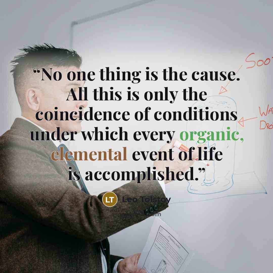 “No one thing is the cause. All this is only the coincidence of conditions under which every organic, elemental event of life is accomplished.” quote by Leo Tolstoy