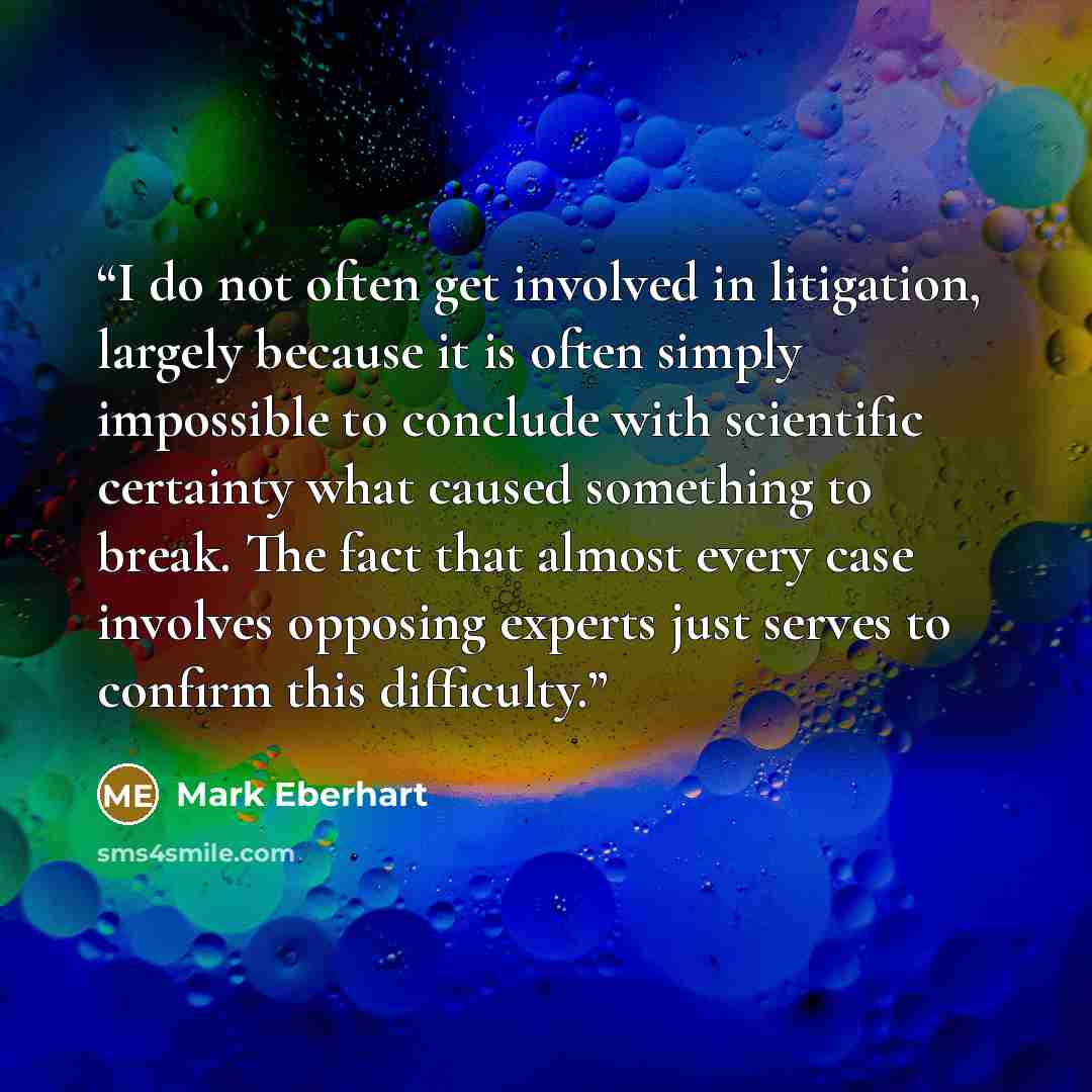“I do not often get involved in litigation, largely because it is often simply impossible to conclude with scientific certainty what caused something to break. The fact that almost every case involves opposing experts just serves to confirm this difficulty.” quote by Mark Eberhart