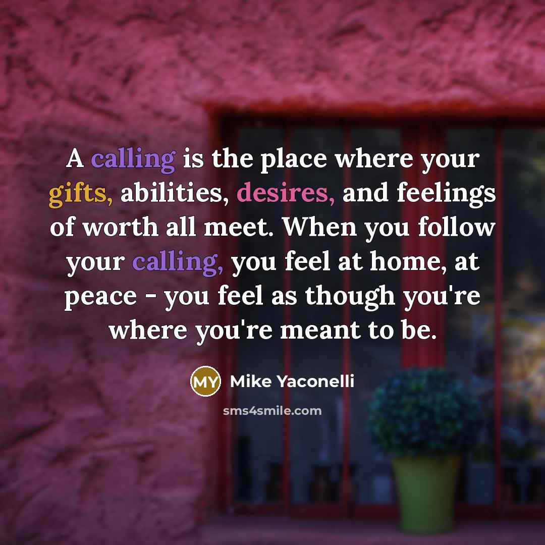 “A calling is the place where your gifts, abilities, desires, and feelings of worth all meet. When you follow your calling, you feel at home, at peace - you feel as though you're where you're meant to be.” quote by Mike Yaconelli