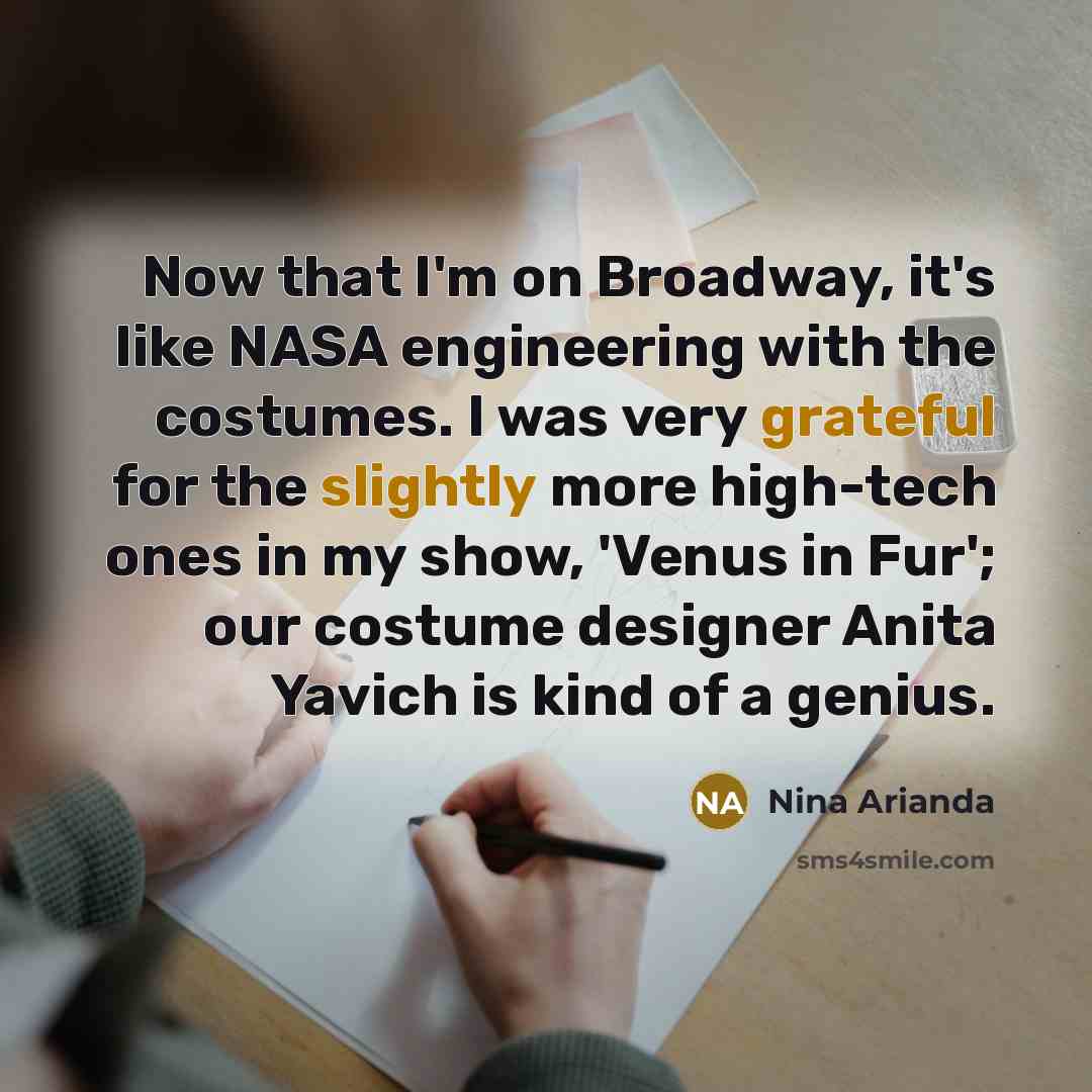 “Now that I'm on Broadway, it's like NASA engineering with the costumes. I was very grateful for the slightly more high-tech ones in my show, 'Venus in Fur'; our costume designer Anita Yavich is kind of a genius.” quote by Nina Arianda