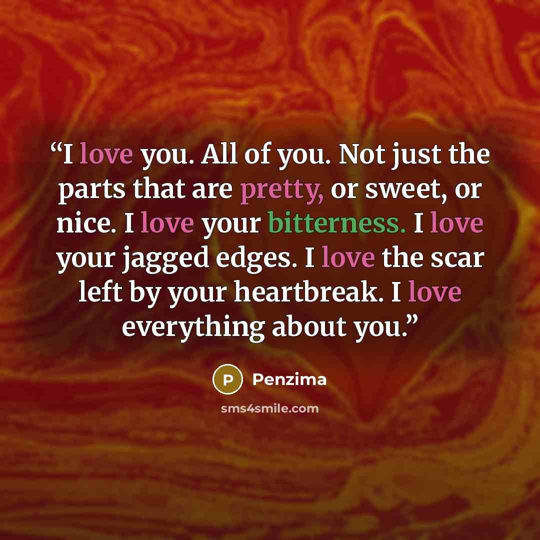 “I love you. All of you. Not just the parts that are pretty, or sweet, or nice. I love your bitterness. I love your jagged edges. I love the scar left by your heartbreak. I love everything about you.” quote by Penzima