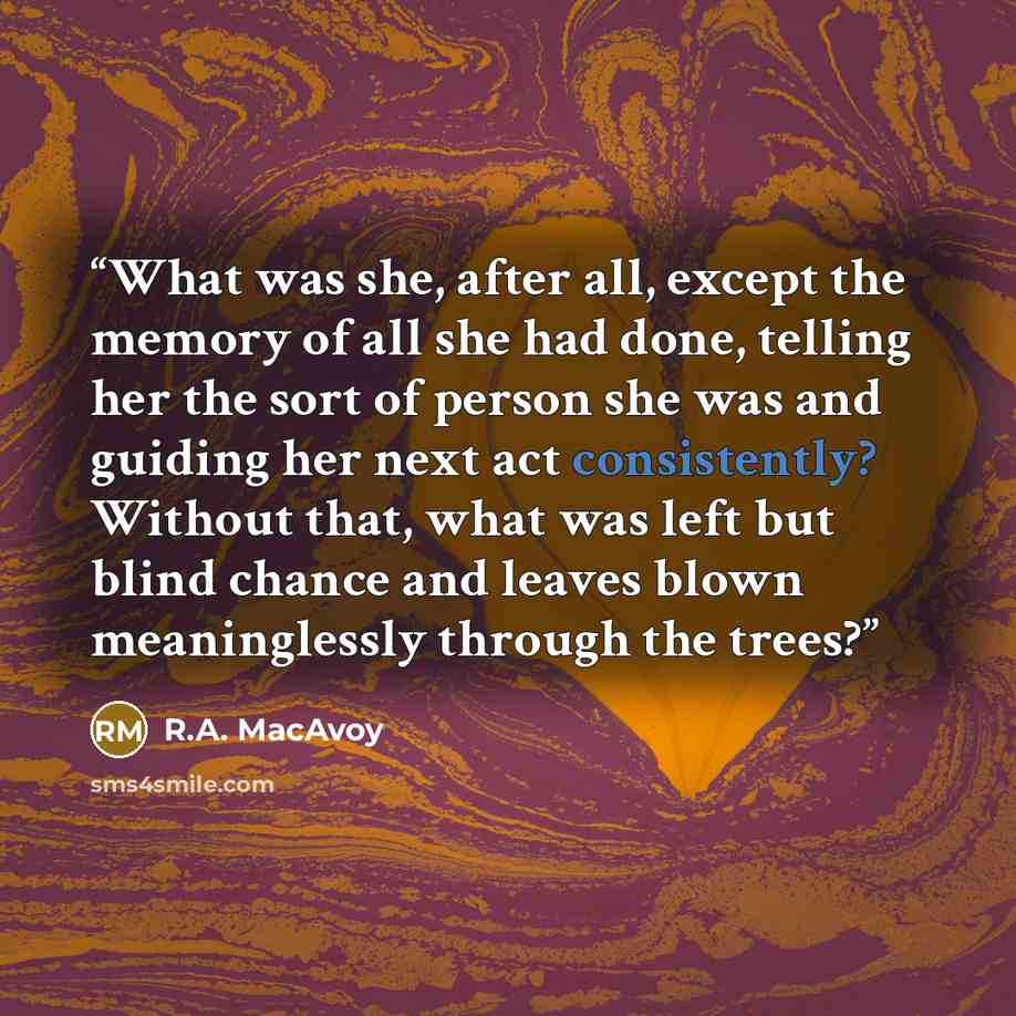 “What was she, after all, except the memory of all she had done, telling her the sort of person she was and guiding her next act consistently? Without that, what was left but blind chance and leaves blown meaninglessly through the trees?” quote by R.A. MacAvoy