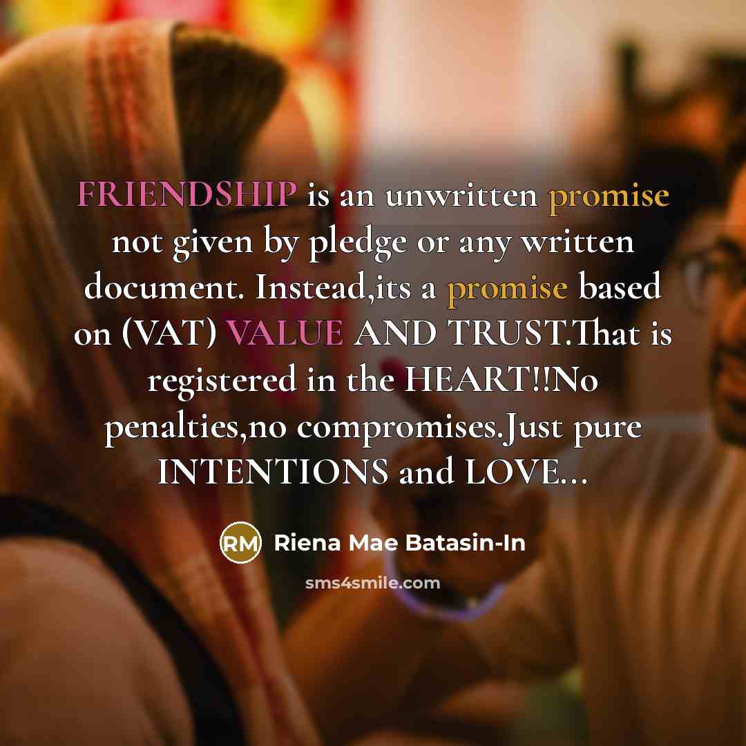 “FRIENDSHIP is an unwritten promise not given by pledge or any written document. Instead,its a promise based on (VAT) VALUE AND TRUST.That is registered in the HEART!!No penalties,no compromises.Just pure INTENTIONS and LOVE...” quote by Riena Mae Batasin-In