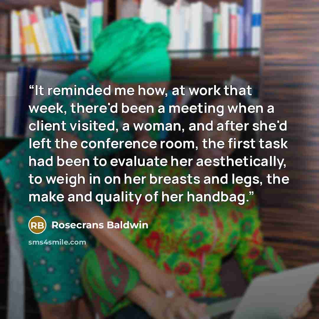 “It reminded me how, at work that week, there'd been a meeting when a client visited, a woman, and after she'd left the conference room, the first task had been to evaluate her aesthetically, to weigh in on her breasts and legs, the make and quality of her handbag.” quote by Rosecrans Baldwin