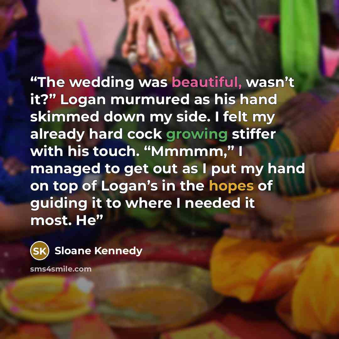 “The wedding was beautiful, wasn’t it?” Logan murmured as his hand skimmed down my side. I felt my already hard cock growing stiffer with his touch. “Mmmmm,” I managed to get out as I put my hand on top of Logan’s in the hopes of guiding it to where I needed it most. He” quote by Sloane Kennedy
