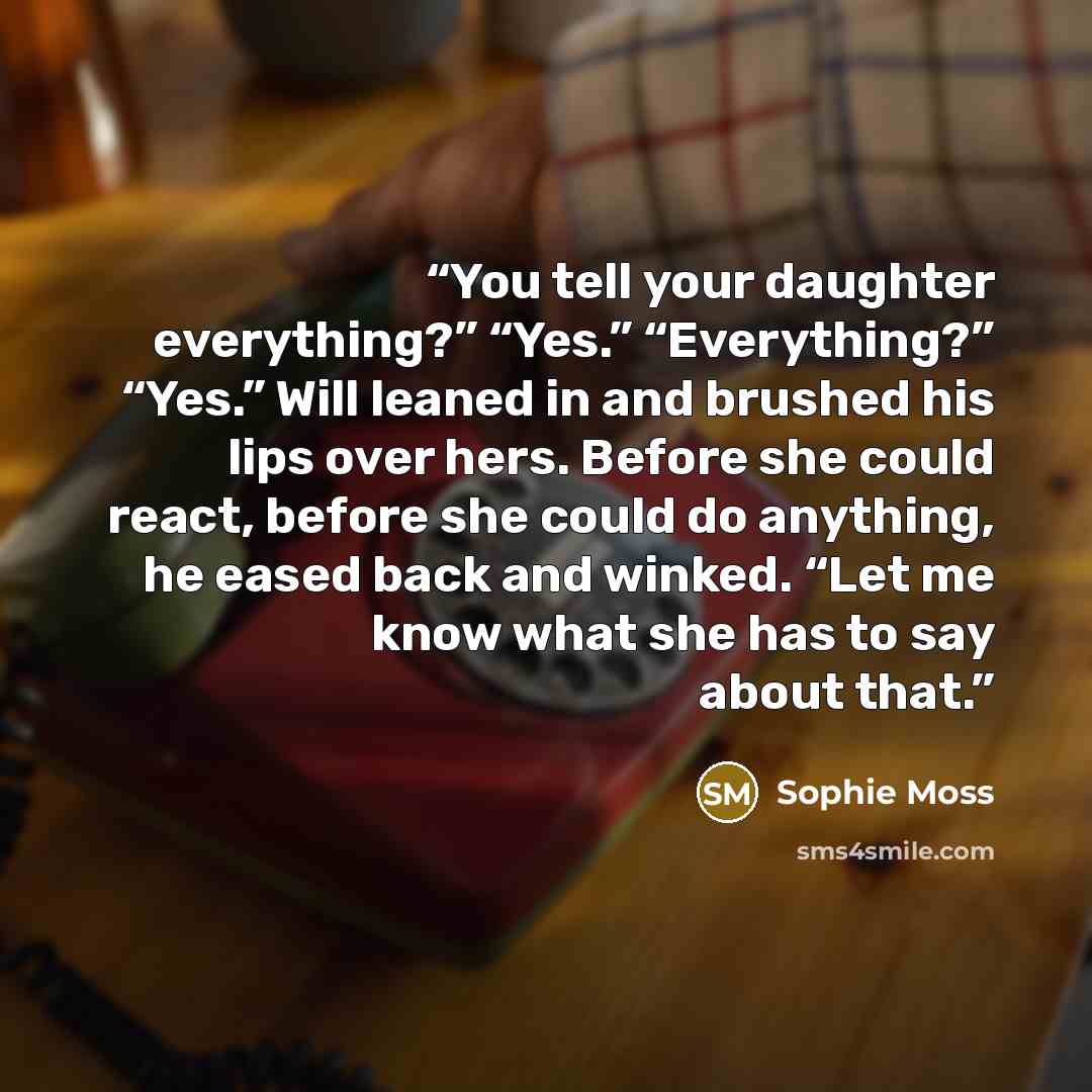 “You tell your daughter everything?” “Yes.” “Everything?” “Yes.” Will leaned in and brushed his lips over hers. Before she could react, before she could do anything, he eased back and winked. “Let me know what she has to say about that.” quote by Sophie Moss