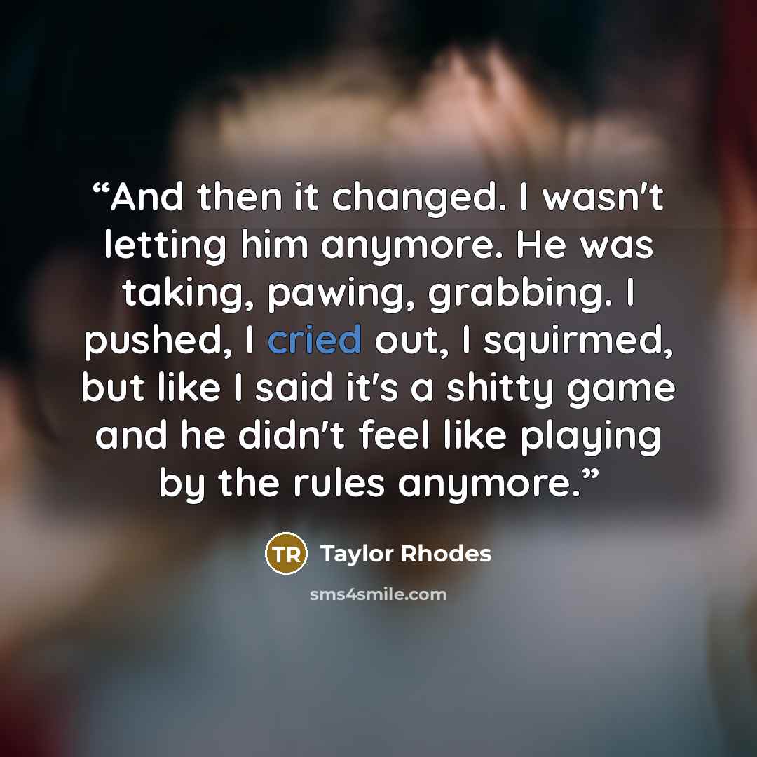“And then it changed. I wasn't letting him anymore. He was taking, pawing, grabbing. I pushed, I cried out, I squirmed, but like I said it's a shitty game and he didn't feel like playing by the rules anymore.” quote by Taylor Rhodes