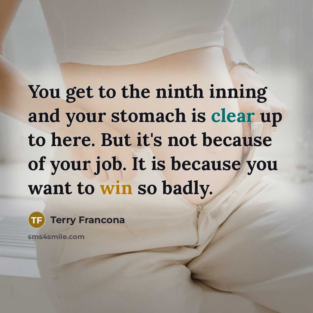 “You get to the ninth inning and your stomach is clear up to here. But it's not because of your job. It is because you want to win so badly.” quote by Terry Francona