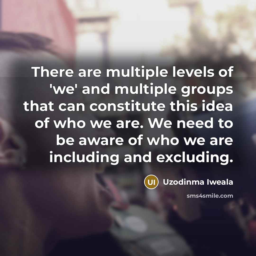 “There are multiple levels of 'we' and multiple groups that can constitute this idea of who we are. We need to be aware of who we are including and excluding.” quote by Uzodinma Iweala