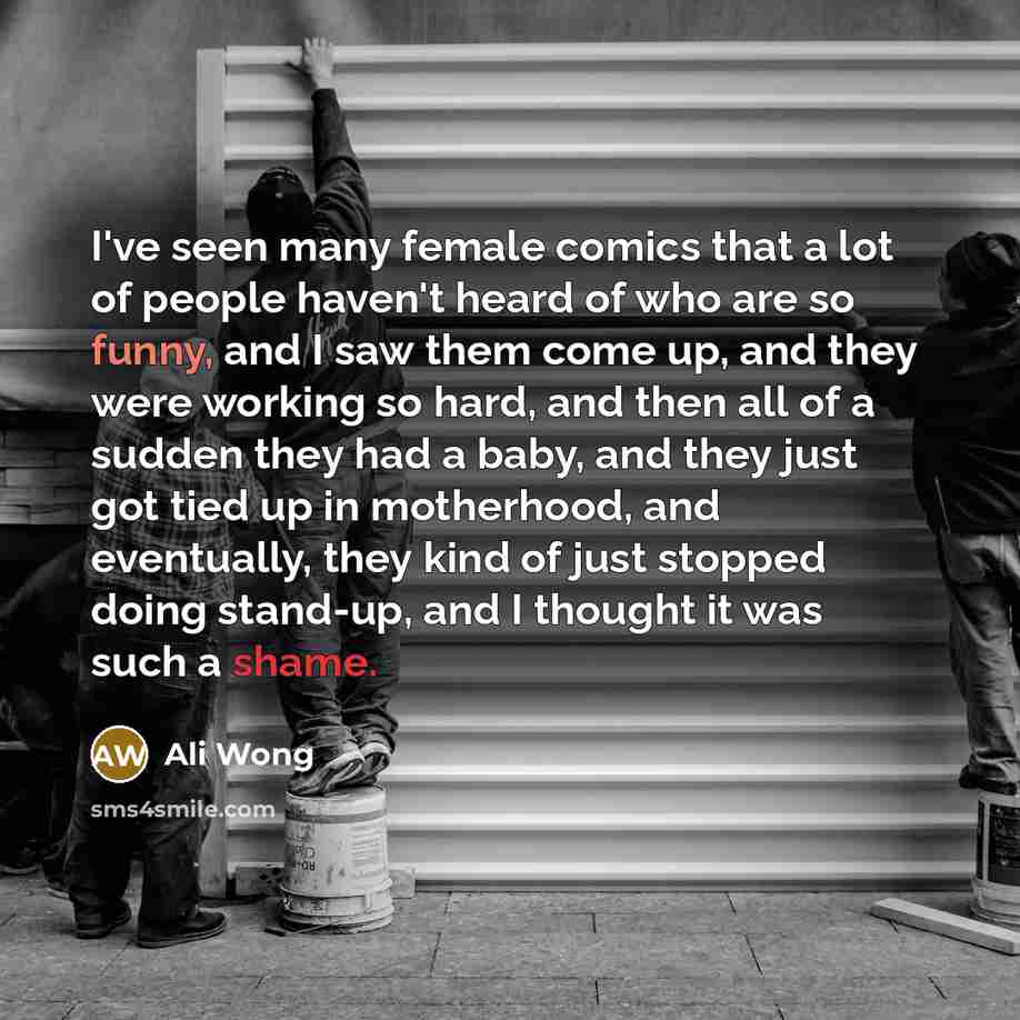 “I've seen many female comics that a lot of people haven't heard of who are so funny, and I saw them come up, and they were working so hard, and then all of a sudden they had a baby, and they just got tied up in motherhood, and eventually, they kind of just stopped doing stand-up, and I thought it…” quote by Ali Wong
