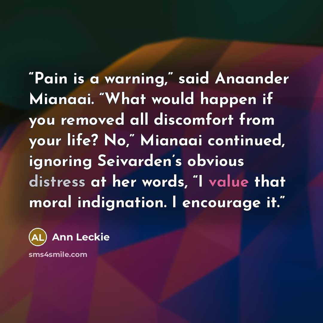 “Pain is a warning,” said Anaander Mianaai. “What would happen if you removed all discomfort from your life? No,” Mianaai continued, ignoring Seivarden’s obvious distress at her words, “I value that moral indignation. I encourage it.” quote by Ann Leckie