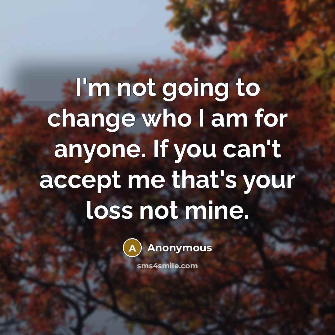 “I'm not going to change who I am for anyone. If you can't accept me that's your loss not mine.” quote by Anonymous