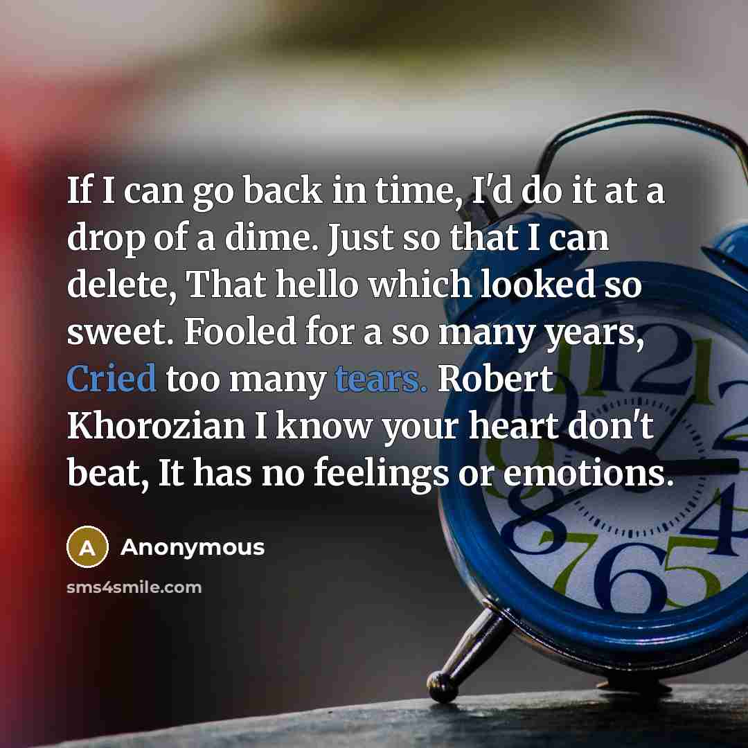 “If I can go back in time, I'd do it at a drop of a dime. Just so that I can delete, That hello which looked so sweet. Fooled for a so many years, Cried too many tears. Robert Khorozian I know your heart don't beat, It has no feelings or emotions.” quote by Anonymous