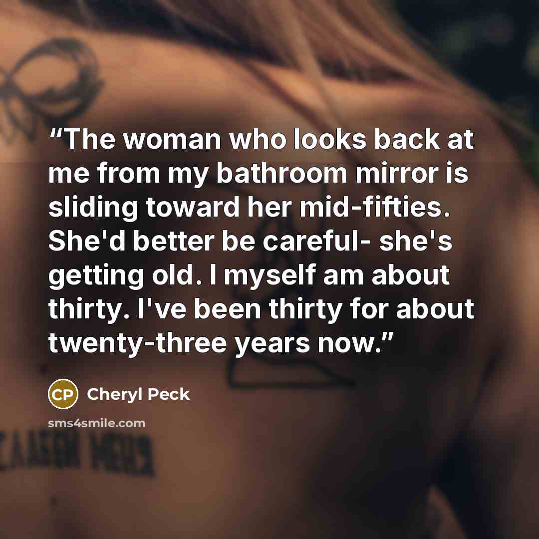 “The woman who looks back at me from my bathroom mirror is sliding toward her mid-fifties. She'd better be careful- she's getting old. I myself am about thirty. I've been thirty for about twenty-three years now.” quote by Cheryl Peck