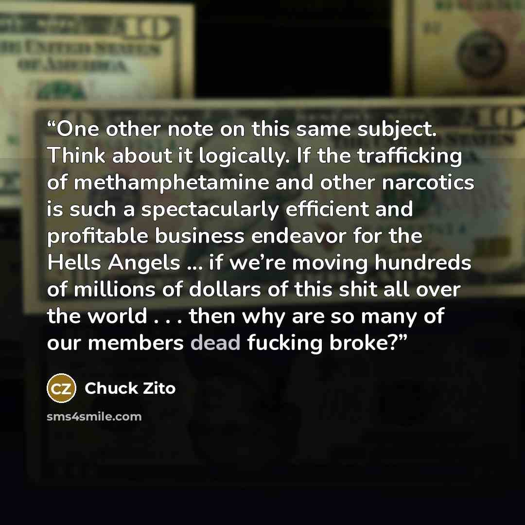 “One other note on this same subject. Think about it logically. If the trafficking of methamphetamine and other narcotics is such a spectacularly efficient and profitable business endeavor for the Hells Angels ... if we’re moving hundreds of millions of dollars of this shit all over the world…” quote by Chuck Zito