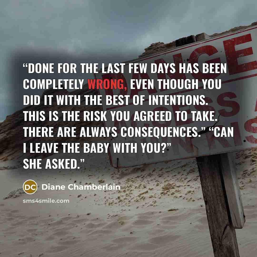 “done for the last few days has been completely wrong, even though you did it with the best of intentions. This is the risk you agreed to take. There are always consequences.” “Can I leave the baby with you?” she asked.” quote by Diane Chamberlain