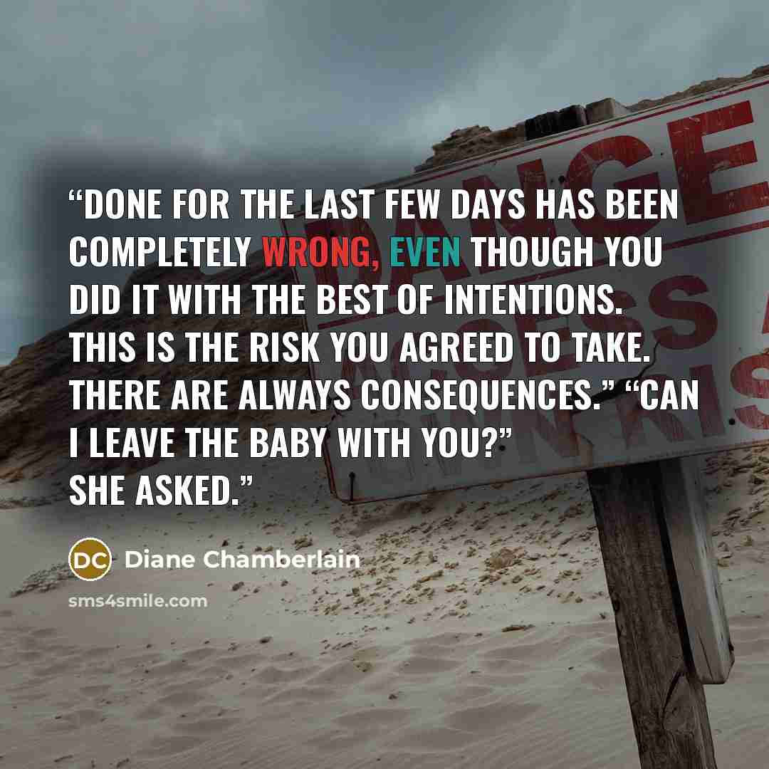 “done for the last few days has been completely wrong, even though you did it with the best of intentions. This is the risk you agreed to take. There are always consequences.” “Can I leave the baby with you?” she asked.” quote by Diane Chamberlain