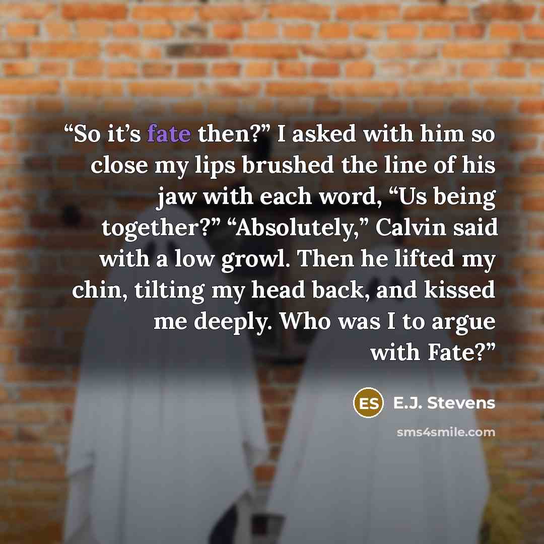 “So it’s fate then?” I asked with him so close my lips brushed the line of his jaw with each word, “Us being together?” “Absolutely,” Calvin said with a low growl. Then he lifted my chin, tilting my head back, and kissed me deeply. Who was I to argue with Fate?” quote by E.J. Stevens