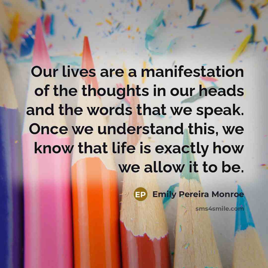 “Our lives are a manifestation of the thoughts in our heads and the words that we speak. Once we understand this, we know that life is exactly how we allow it to be.” quote by Emily Pereira Monroe