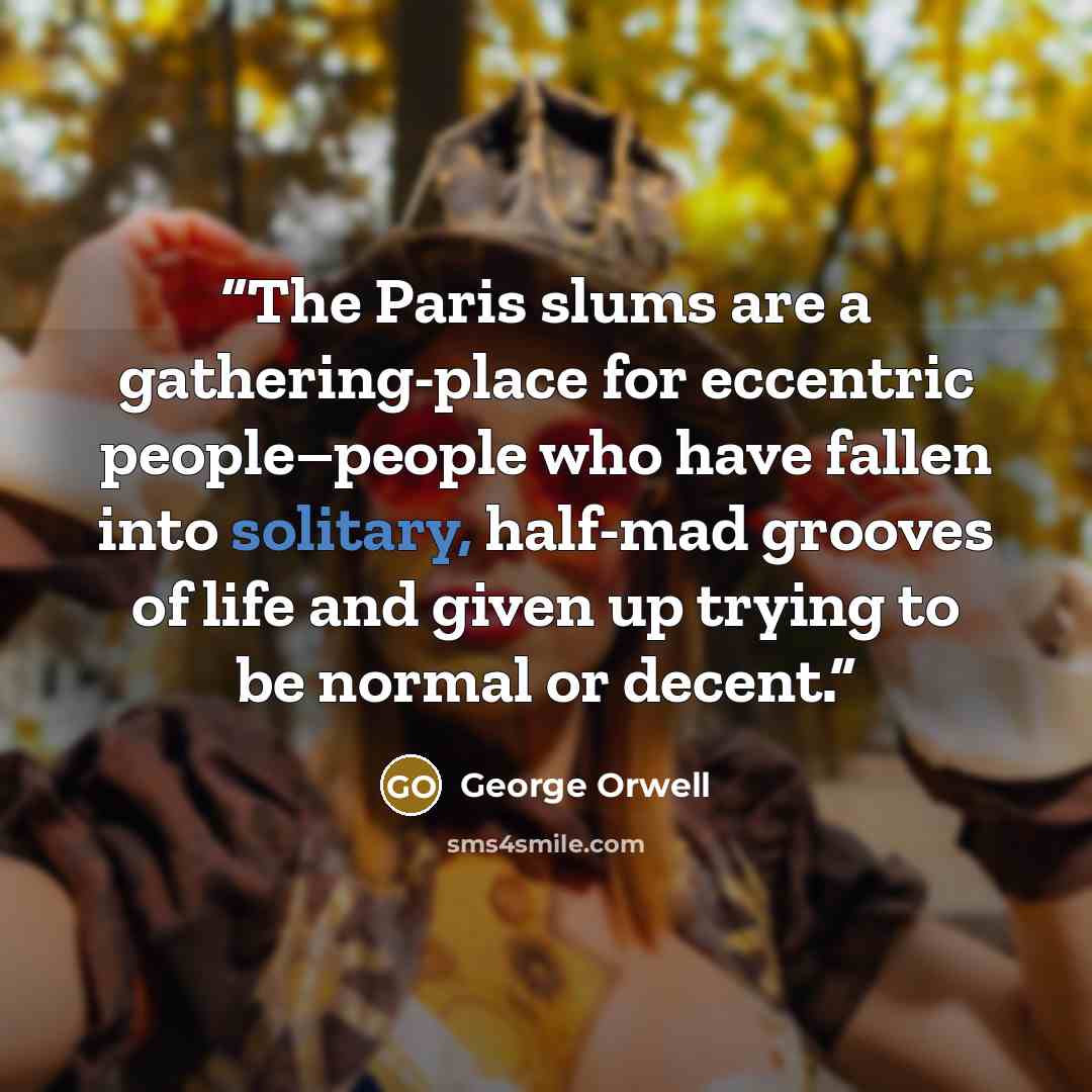 “The Paris slums are a gathering-place for eccentric people–people who have fallen into solitary, half-mad grooves of life and given up trying to be normal or decent.” quote by George Orwell