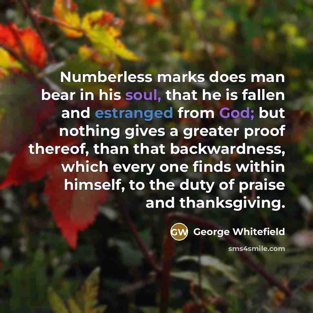 “Numberless marks does man bear in his soul, that he is fallen and estranged from God; but nothing gives a greater proof thereof, than that backwardness, which every one finds within himself, to the duty of praise and thanksgiving.” quote by George Whitefield