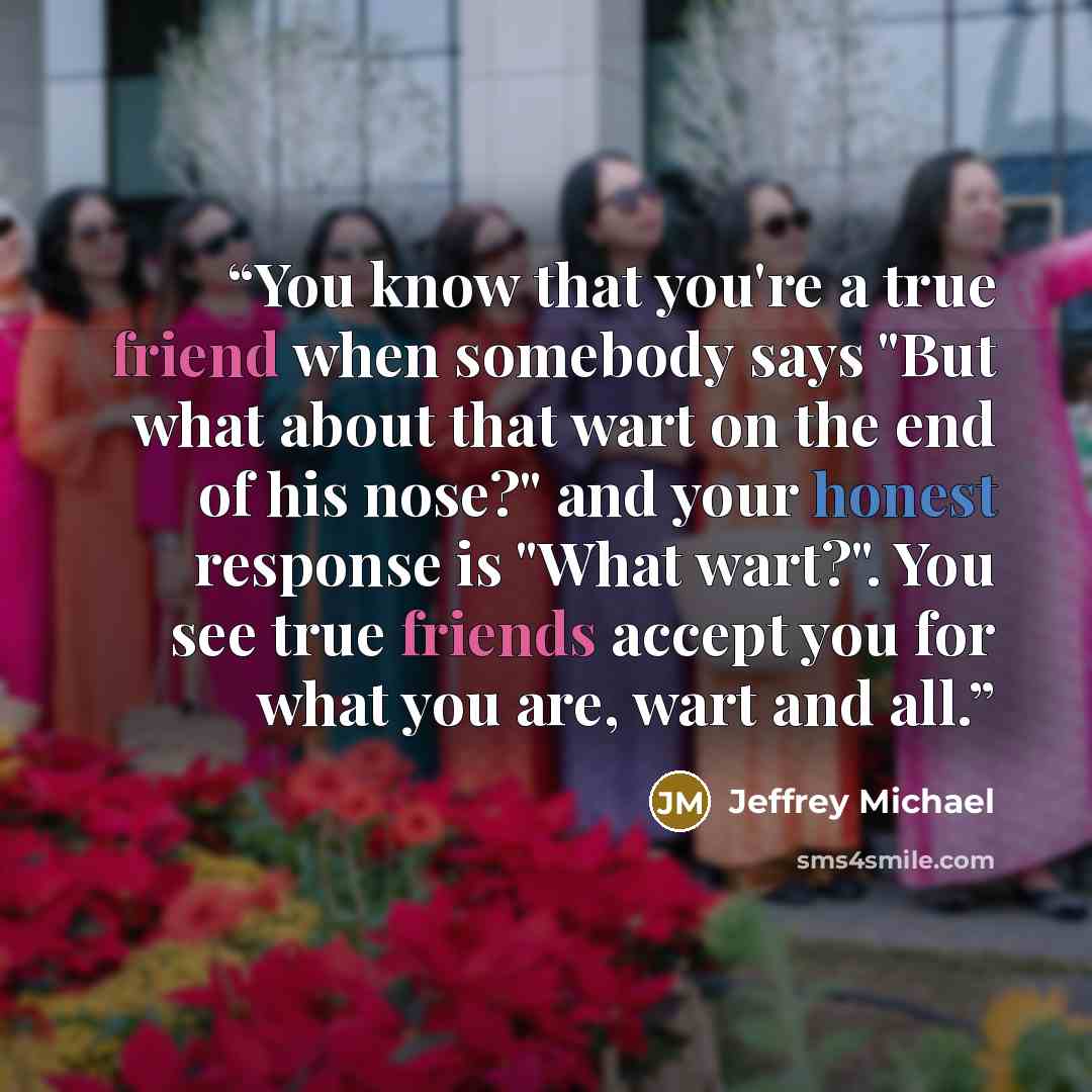 “You know that you're a true friend when somebody says "But what about that wart on the end of his nose?" and your honest response is "What wart?". You see true friends accept you for what you are, wart and all.” quote by Jeffrey Michael