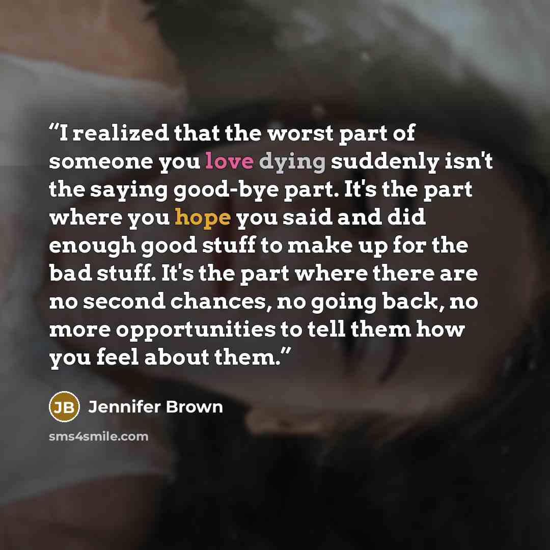“I realized that the worst part of someone you love dying suddenly isn't the saying good-bye part. It's the part where you hope you said and did enough good stuff to make up for the bad stuff. It's the part where there are no second chances, no going back, no more opportunities to tell them how you…” quote by Jennifer Brown