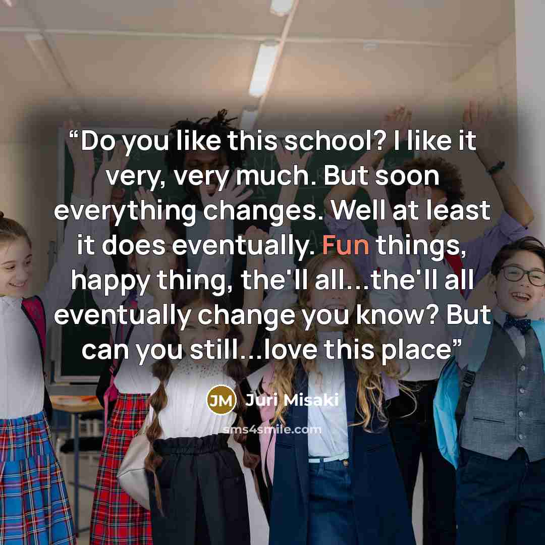 “Do you like this school? I like it very, very much. But soon everything changes. Well at least it does eventually. Fun things, happy thing, the'll all...the'll all eventually change you know? But can you still...love this place” quote by Juri Misaki