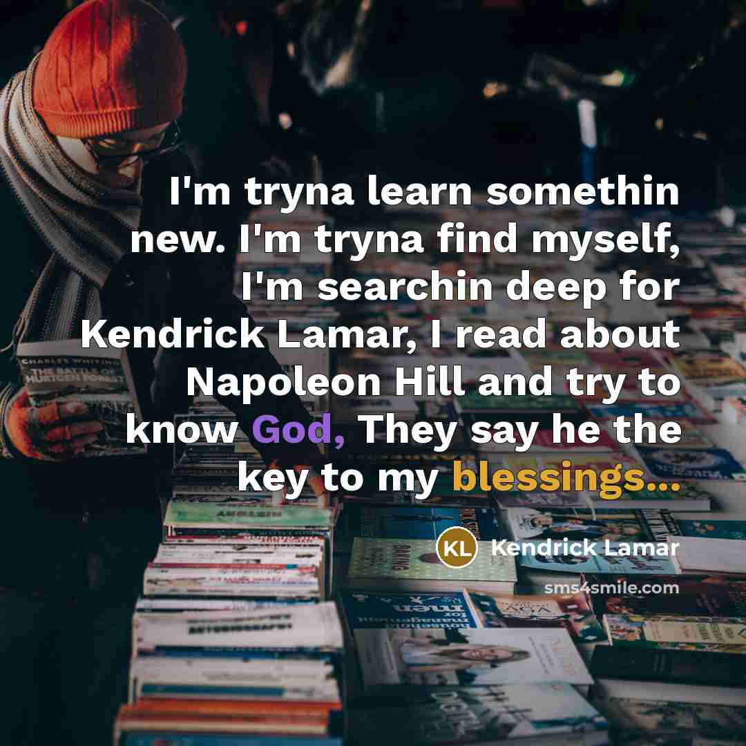 “I'm tryna learn somethin new. I'm tryna find myself, I'm searchin deep for Kendrick Lamar, I read about Napoleon Hill and try to know God, They say he the key to my blessings...” quote by Kendrick Lamar