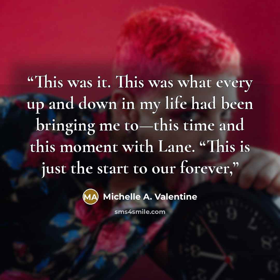 “This was it. This was what every up and down in my life had been bringing me to—this time and this moment with Lane. “This is just the start to our forever,” quote by Michelle A. Valentine