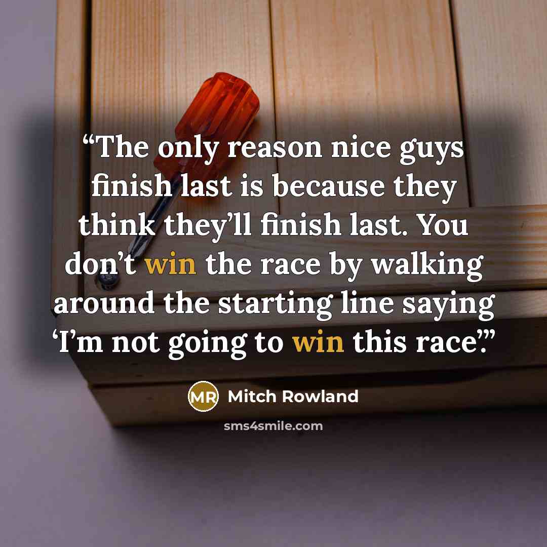 “The only reason nice guys finish last is because they think they’ll finish last. You don’t win the race by walking around the starting line saying ‘I’m not going to win this race’.” quote by Mitch Rowland