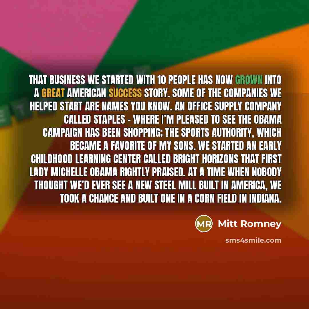 “That business we started with 10 people has now grown into a great American success story. Some of the companies we helped start are names you know. An office supply company called Staples – where I’m pleased to see the Obama campaign has been shopping; The Sports Authority, which became a…” quote by Mitt Romney