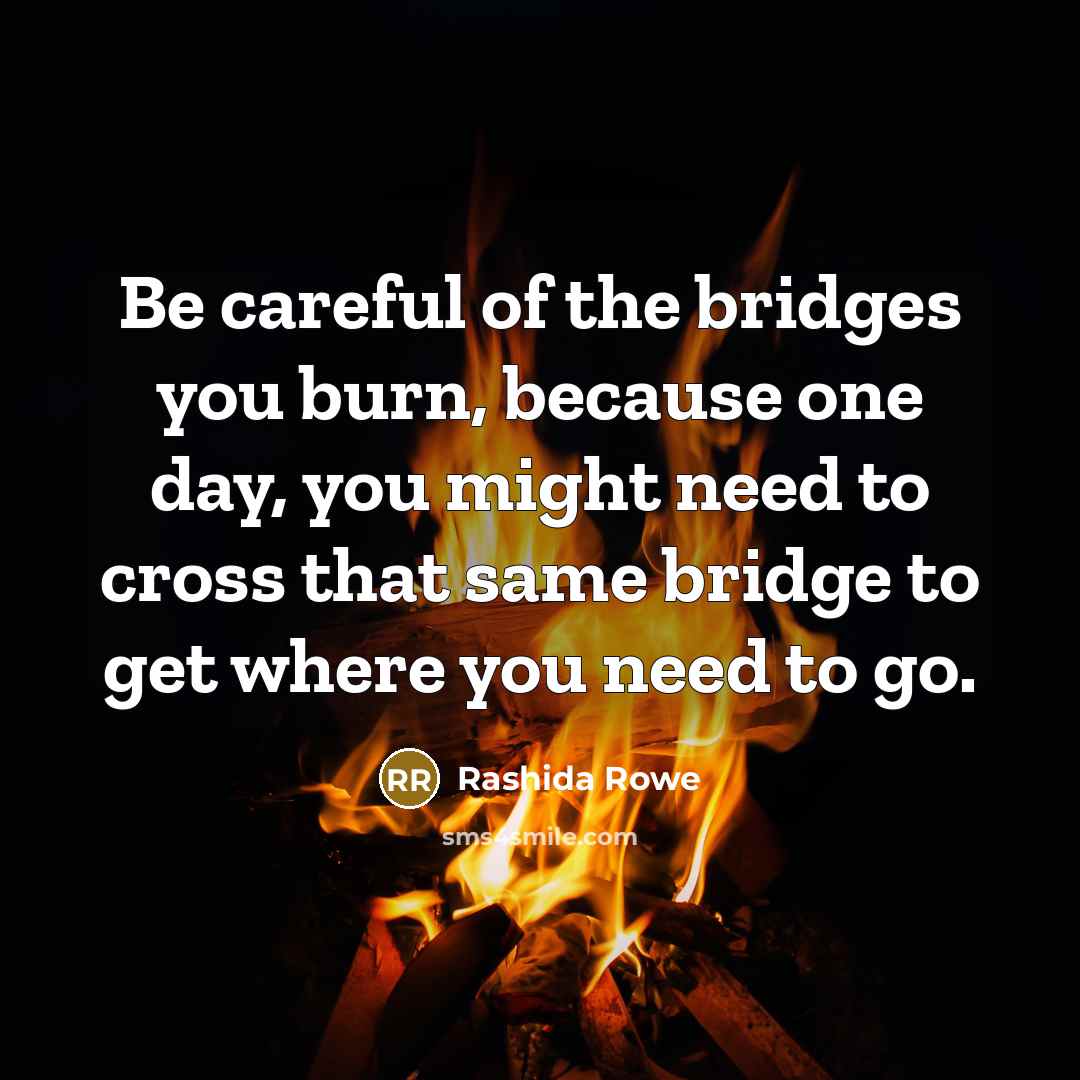 “Be careful of the bridges you burn, because one day, you might need to cross that same bridge to get where you need to go.” quote by Rashida Rowe