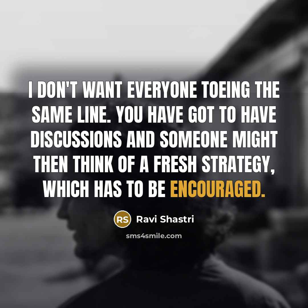 “I don't want everyone toeing the same line. You have got to have discussions and someone might then think of a fresh strategy, which has to be encouraged.” quote by Ravi Shastri