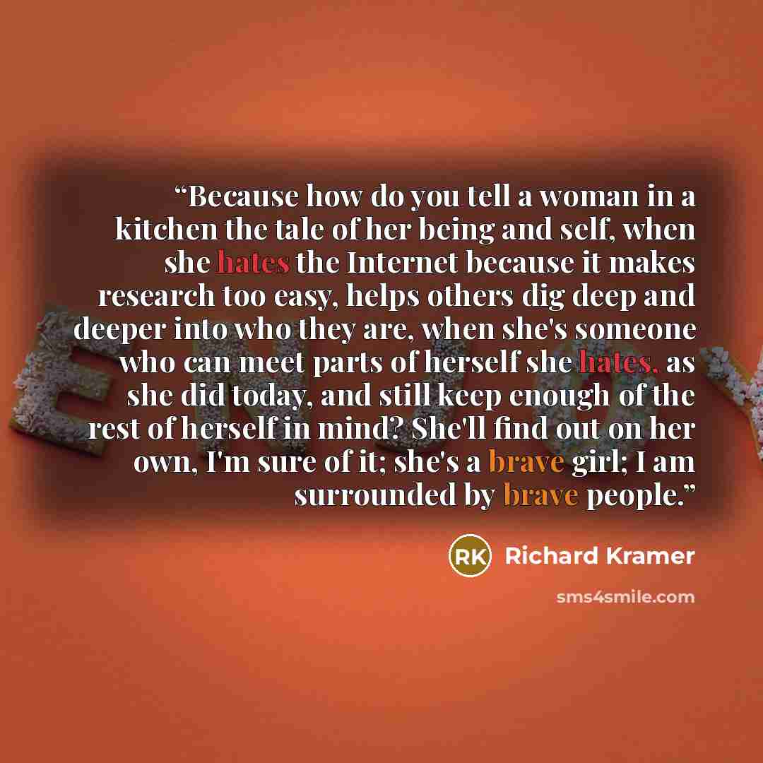 “Because how do you tell a woman in a kitchen the tale of her being and self, when she hates the Internet because it makes research too easy, helps others dig deep and deeper into who they are, when she's someone who can meet parts of herself she hates, as she did today, and still keep enough of…” quote by Richard Kramer