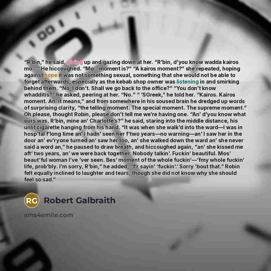“R’bin,” he said, giving up and gazing down at her. “R’bin, d’you know wadda kairos mo…” He hiccoughed. “Mo…moment is?” “A kairos moment?” she repeated, hoping against hope it was not something sexual, something that she would not be able to forget afterwards, especially as the kebab shop owner was…” quote by Robert Galbraith