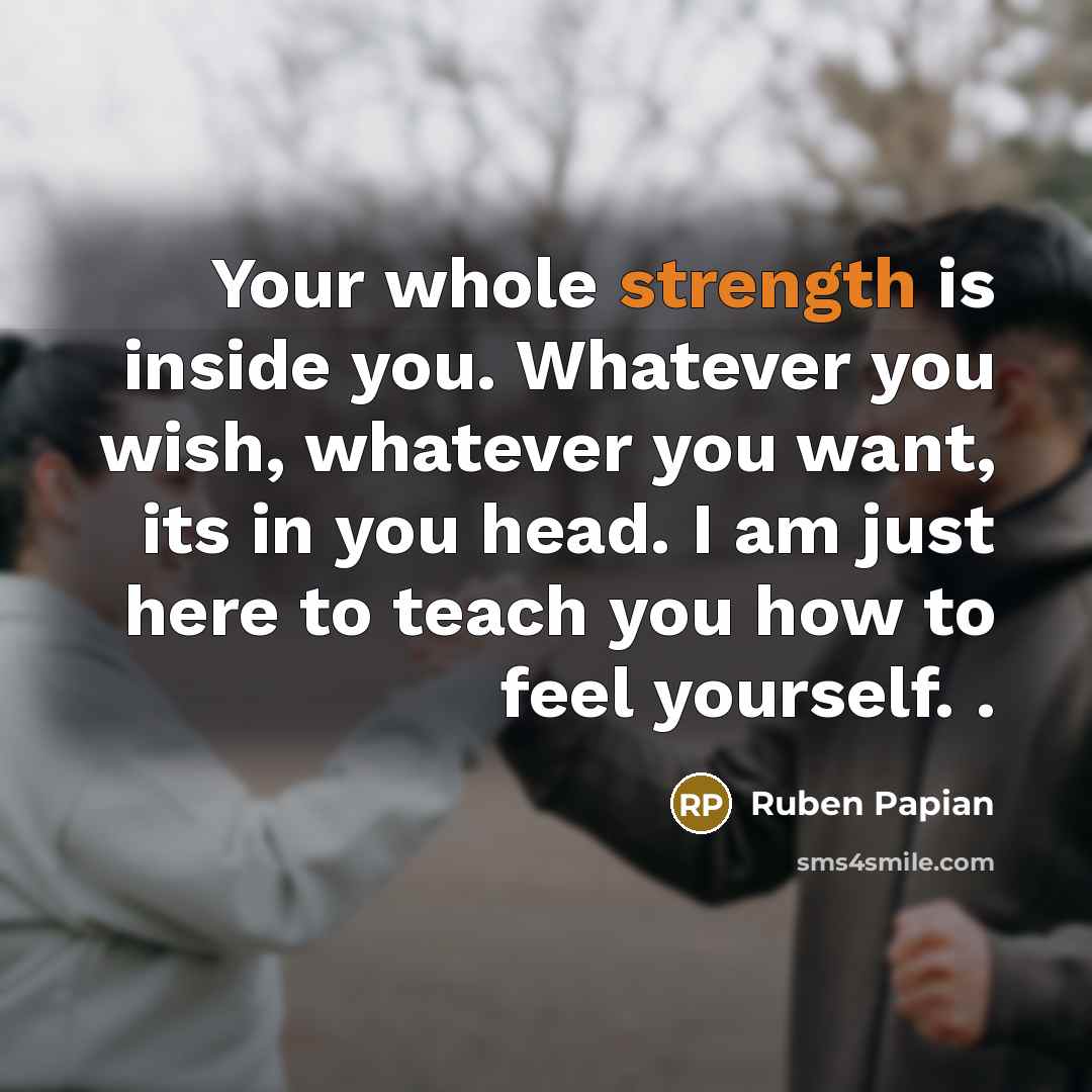 “Your whole strength is inside you. Whatever you wish, whatever you want, its in you head. I am just here to teach you how to feel yourself. .” quote by Ruben Papian