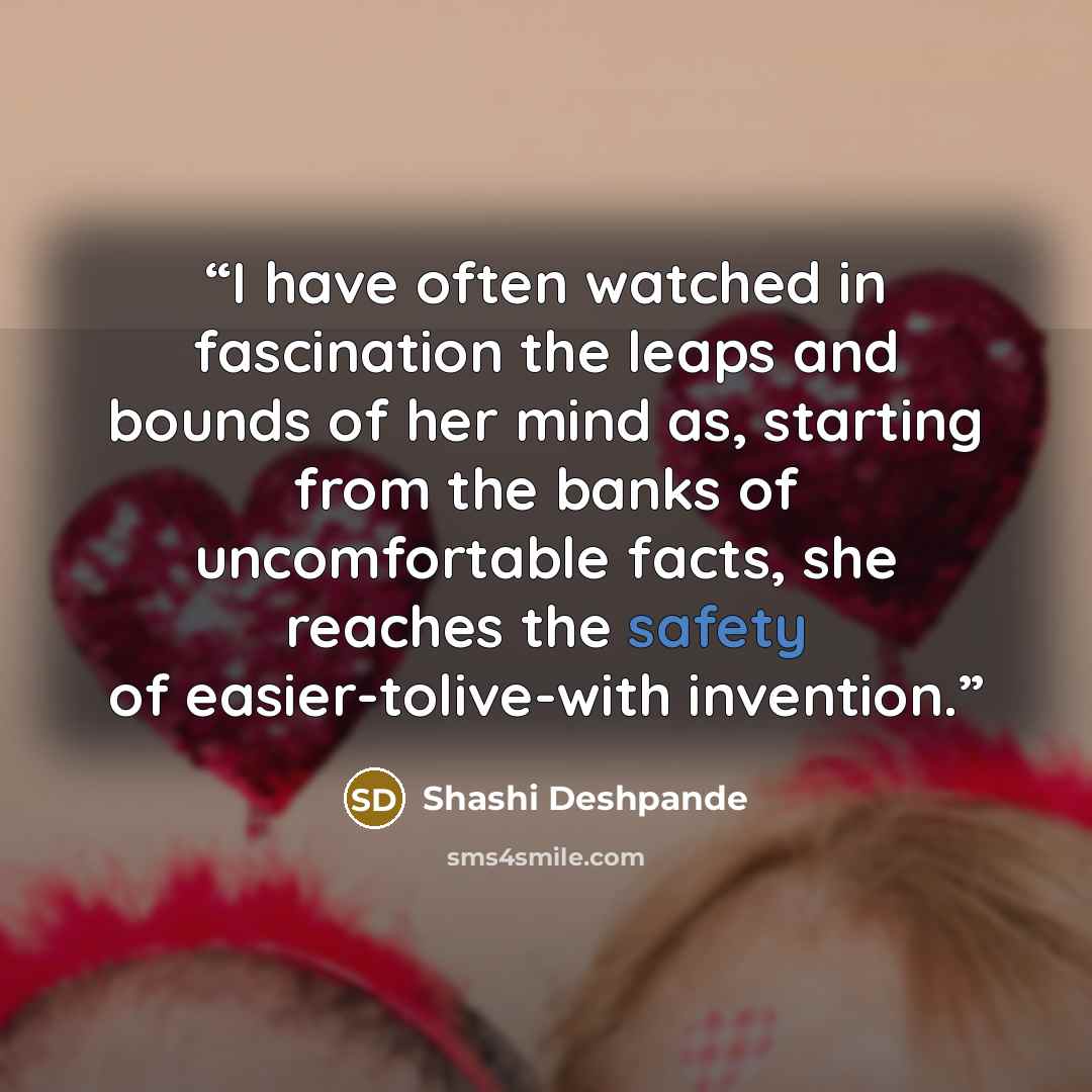 “I have often watched in fascination the leaps and bounds of her mind as, starting from the banks of uncomfortable facts, she reaches the safety of easier-tolive-with invention.” quote by Shashi Deshpande