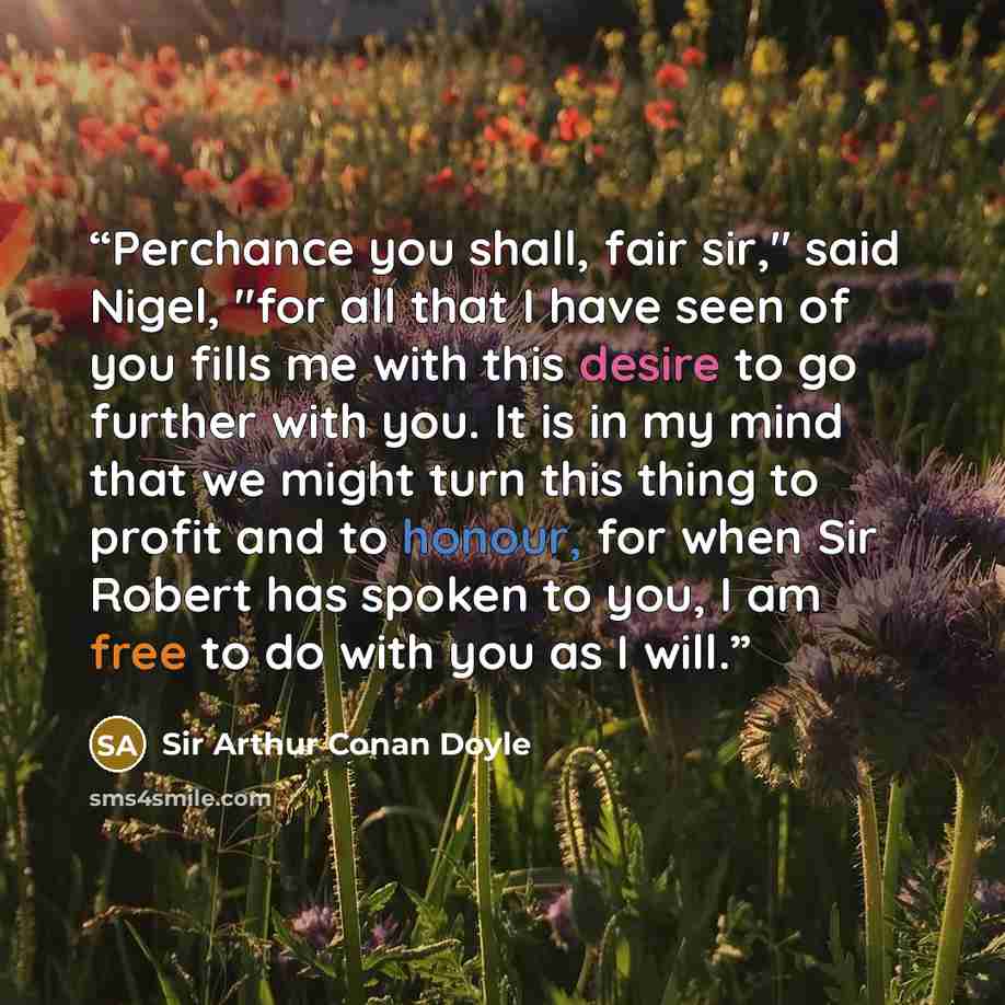 “Perchance you shall, fair sir," said Nigel, "for all that I have seen of you fills me with this desire to go further with you. It is in my mind that we might turn this thing to profit and to honour, for when Sir Robert has spoken to you, I am free to do with you as I will.” quote by Sir Arthur Conan Doyle