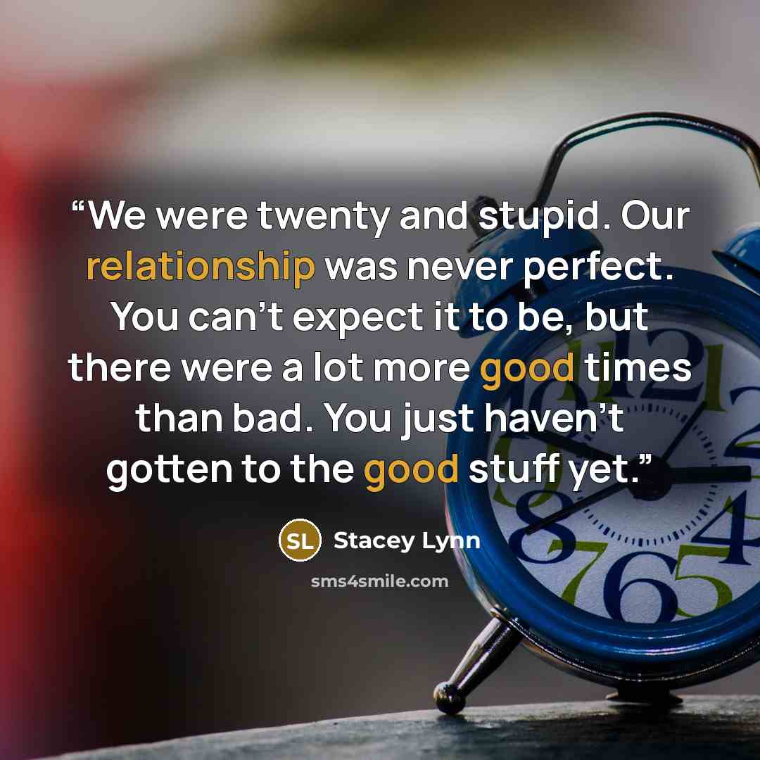 “We were twenty and stupid. Our relationship was never perfect. You can’t expect it to be, but there were a lot more good times than bad. You just haven’t gotten to the good stuff yet.” quote by Stacey Lynn