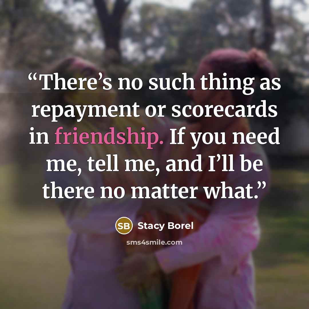“There’s no such thing as repayment or scorecards in friendship. If you need me, tell me, and I’ll be there no matter what.” quote by Stacy Borel