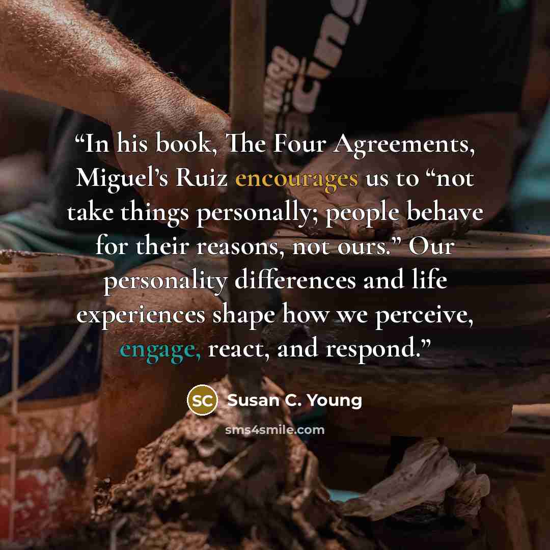 “In his book, The Four Agreements, Miguel’s Ruiz encourages us to “not take things personally; people behave for their reasons, not ours.” Our personality differences and life experiences shape how we perceive, engage, react, and respond.” quote by Susan C. Young
