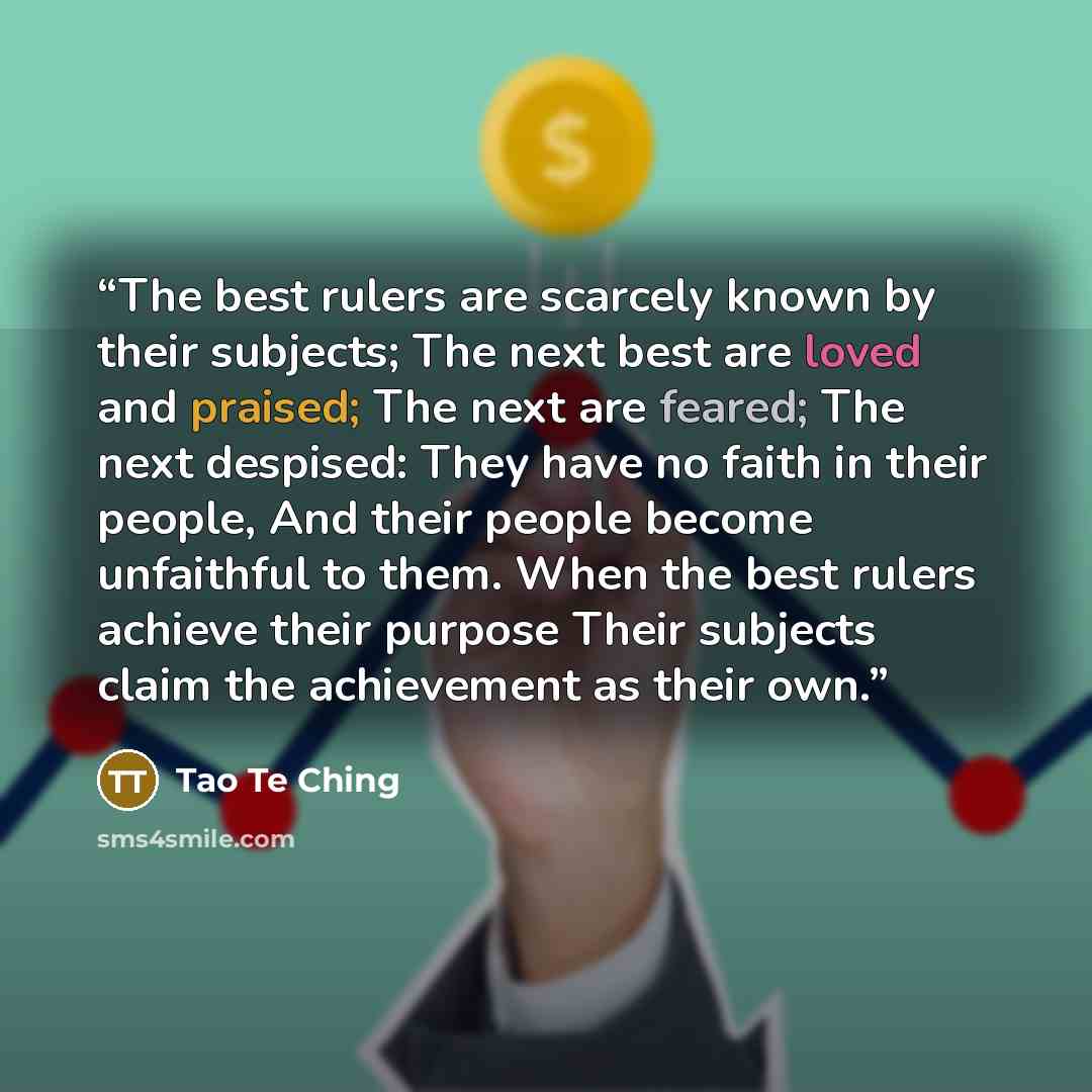 “The best rulers are scarcely known by their subjects; The next best are loved and praised; The next are feared; The next despised: They have no faith in their people, And their people become unfaithful to them. When the best rulers achieve their purpose Their subjects claim the achievement as…” quote by Tao Te Ching