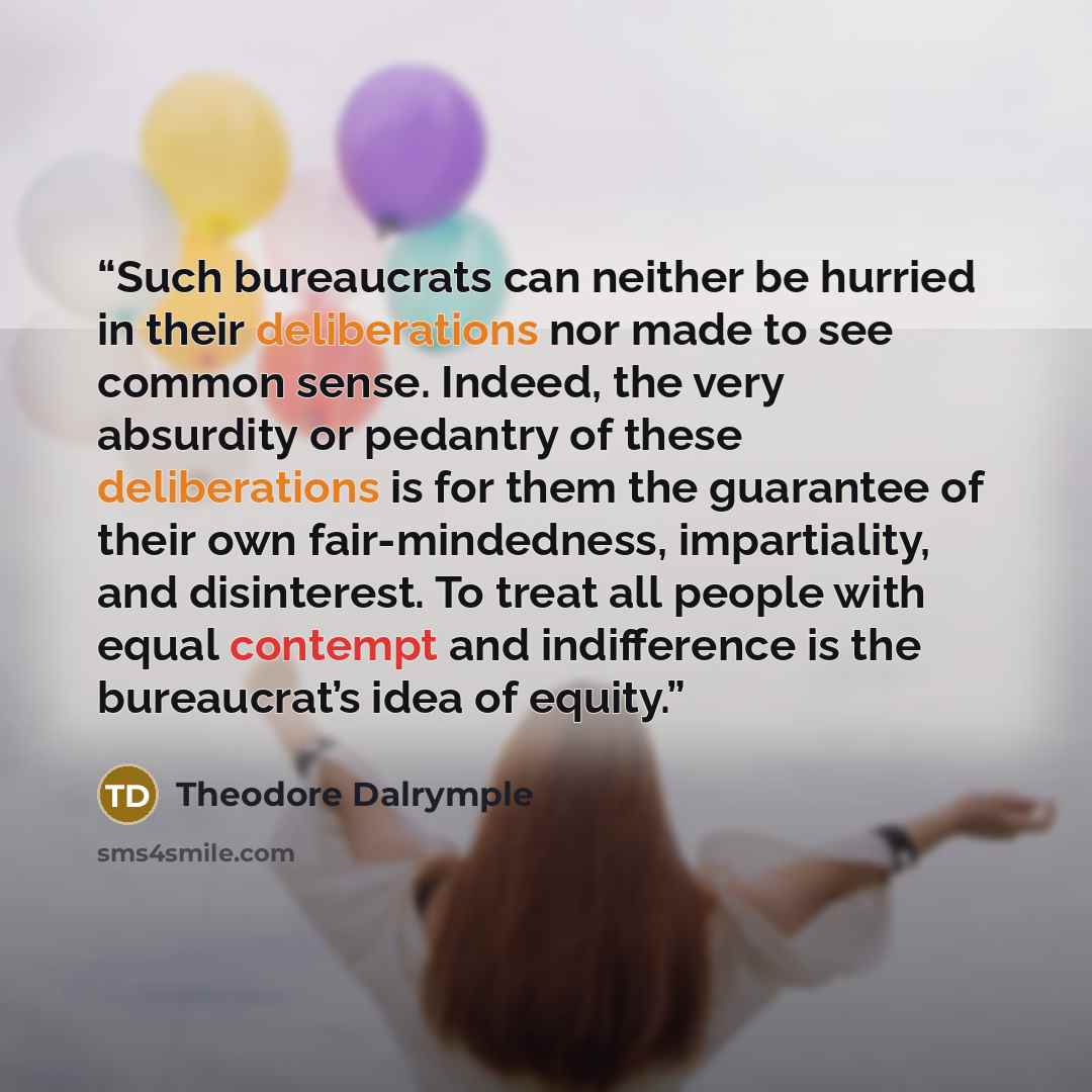 “Such bureaucrats can neither be hurried in their deliberations nor made to see common sense. Indeed, the very absurdity or pedantry of these deliberations is for them the guarantee of their own fair-mindedness, impartiality, and disinterest. To treat all people with equal contempt and indifference…” quote by Theodore Dalrymple